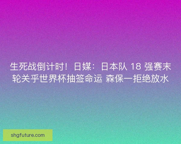 生死战倒计时！日媒：日本队 18 强赛末轮关乎世界杯抽签命运 森保一拒绝放水