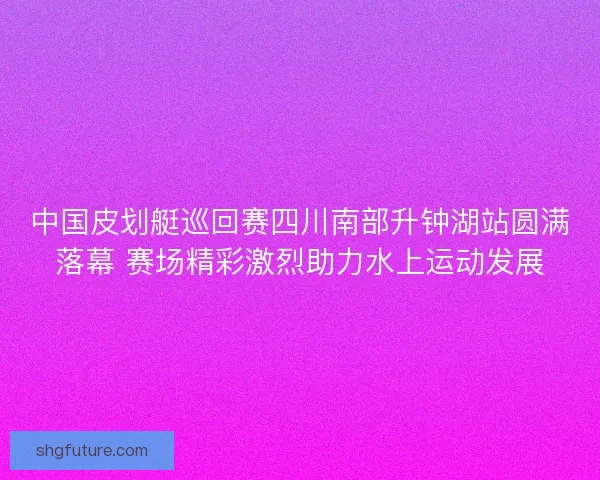 中国皮划艇巡回赛四川南部升钟湖站圆满落幕 赛场精彩激烈助力水上运动发展