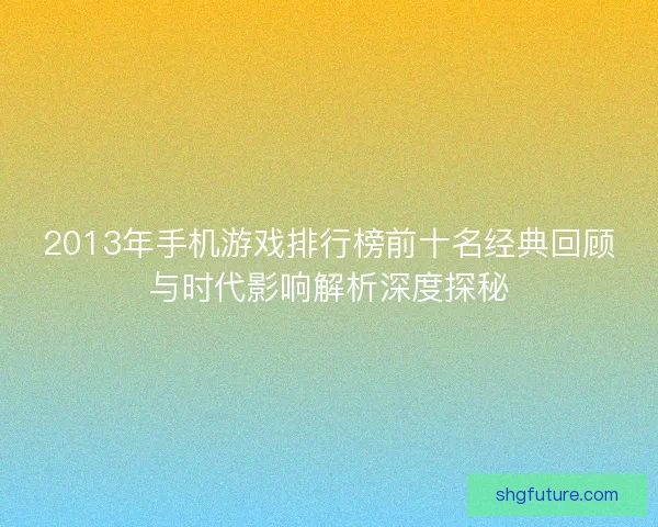 2013年手机游戏排行榜前十名经典回顾与时代影响解析深度探秘