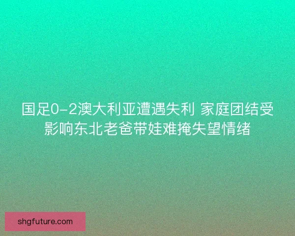 国足0-2澳大利亚遭遇失利 家庭团结受影响东北老爸带娃难掩失望情绪