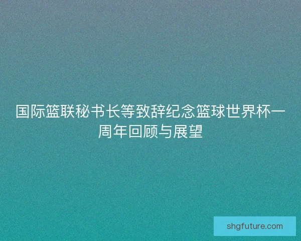 国际篮联秘书长等致辞纪念篮球世界杯一周年回顾与展望