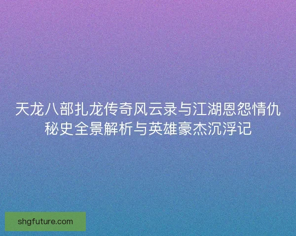 天龙八部扎龙传奇风云录与江湖恩怨情仇秘史全景解析与英雄豪杰沉浮记