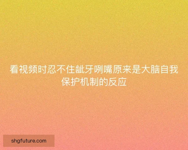 看视频时忍不住龇牙咧嘴原来是大脑自我保护机制的反应
