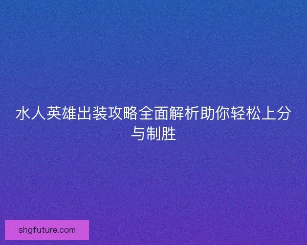水人英雄出装攻略全面解析助你轻松上分与制胜