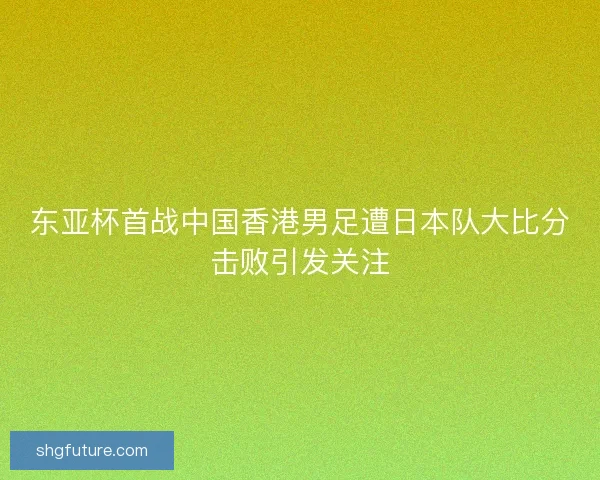 东亚杯首战中国香港男足遭日本队大比分击败引发关注